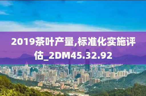 2019茶叶产量,标准化实施评估_2DM45.32.92