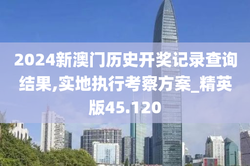 2024新澳门历史开奖记录查询结果,实地执行考察方案_精英版45.120