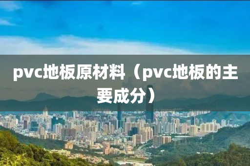 pvc地板原材料（pvc地板的主要成分）