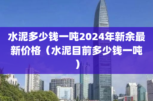 水泥多少钱一吨2024年新余最新价格（水泥目前多少钱一吨）