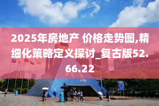 2025年房地产 价格走势图,精细化策略定义探讨_复古版52.66.22