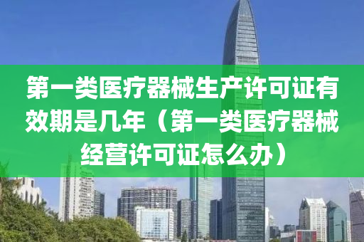 第一类医疗器械生产许可证有效期是几年（第一类医疗器械经营许可证怎么办）