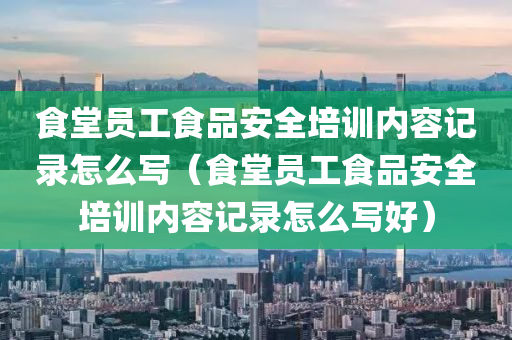 食堂员工食品安全培训内容记录怎么写（食堂员工食品安全培训内容记录怎么写好）