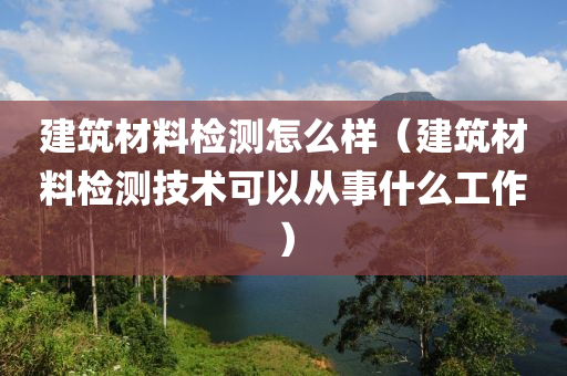 建筑材料检测怎么样（建筑材料检测技术可以从事什么工作）