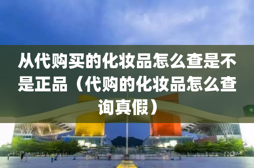 从代购买的化妆品怎么查是不是正品（代购的化妆品怎么查询真假）