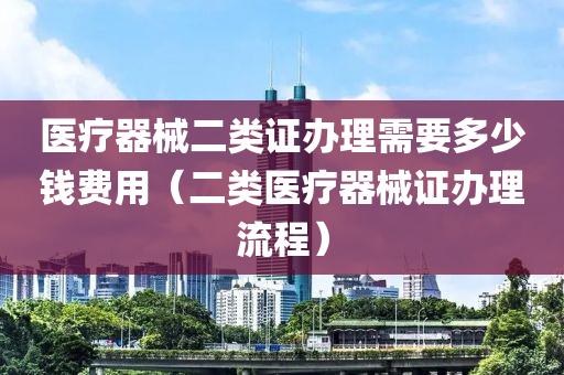 医疗器械二类证办理需要多少钱费用（二类医疗器械证办理流程）