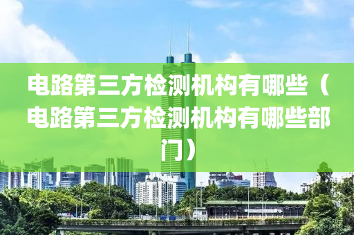 电路第三方检测机构有哪些（电路第三方检测机构有哪些部门）