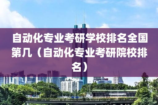 自动化专业考研学校排名全国第几（自动化专业考研院校排名）