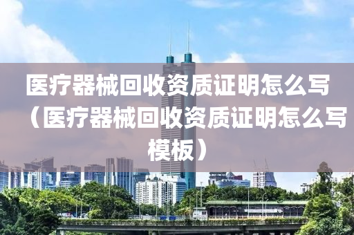 医疗器械回收资质证明怎么写（医疗器械回收资质证明怎么写模板）