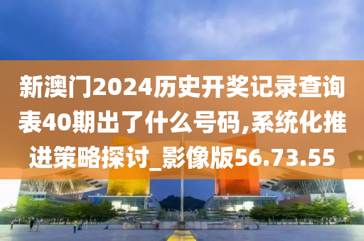 新澳门2024历史开奖记录查询表40期出了什么号码,系统化推进策略探讨_影像版56.73.55