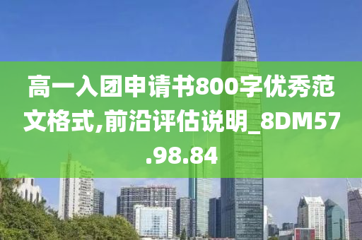 高一入团申请书800字优秀范文格式,前沿评估说明_8DM57.98.84