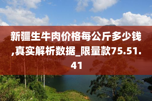 新疆生牛肉价格每公斤多少钱,真实解析数据_限量款75.51.41