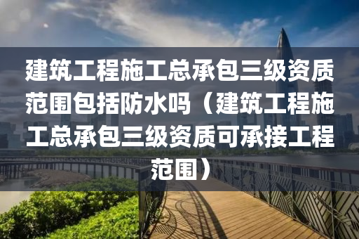 建筑工程施工总承包三级资质范围包括防水吗（建筑工程施工总承包三级资质可承接工程范围）