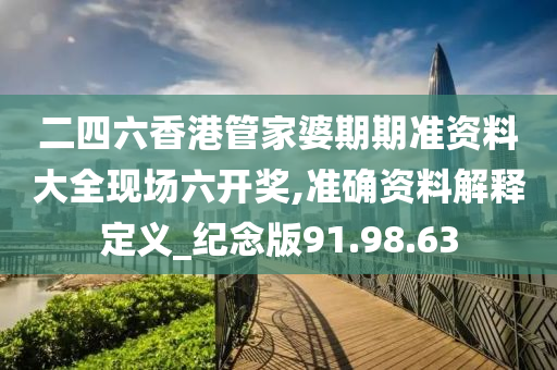 二四六香港管家婆期期准资料大全现场六开奖,准确资料解释定义_纪念版91.98.63