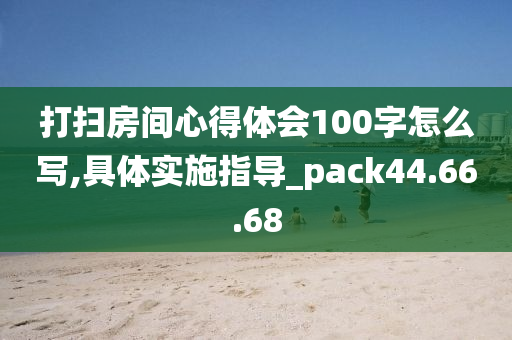 打扫房间心得体会100字怎么写,具体实施指导_pack44.66.68