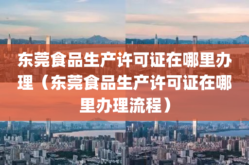 东莞食品生产许可证在哪里办理（东莞食品生产许可证在哪里办理流程）