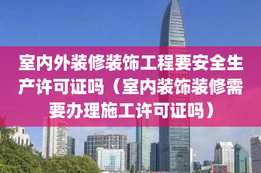 室内外装修装饰工程要安全生产许可证吗（室内装饰装修需要办理施工许可证吗）