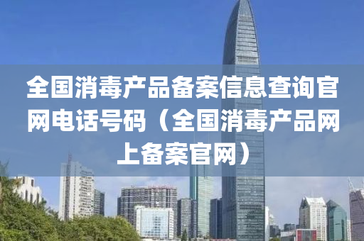 全国消毒产品备案信息查询官网电话号码（全国消毒产品网上备案官网）