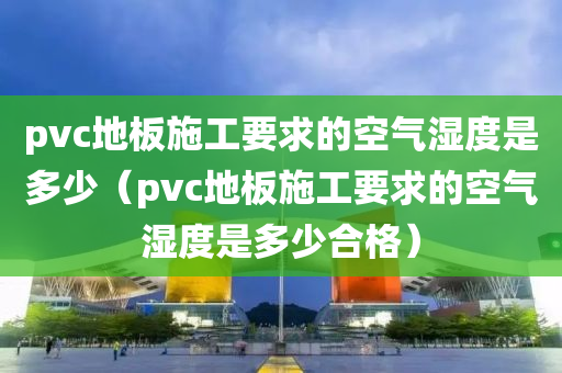 pvc地板施工要求的空气湿度是多少（pvc地板施工要求的空气湿度是多少合格）