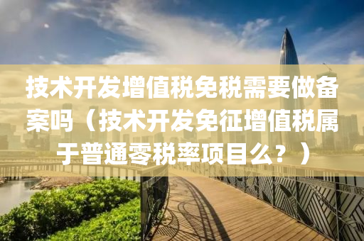 技术开发增值税免税需要做备案吗（技术开发免征增值税属于普通零税率项目么？）