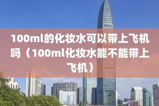 100ml的化妆水可以带上飞机吗（100ml化妆水能不能带上飞机）