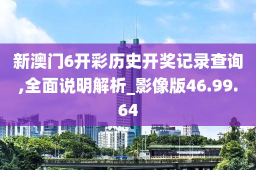 新澳门6开彩历史开奖记录查询,全面说明解析_影像版46.99.64