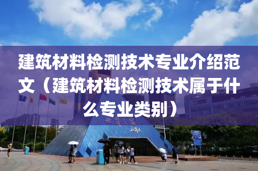 建筑材料检测技术专业介绍范文（建筑材料检测技术属于什么专业类别）