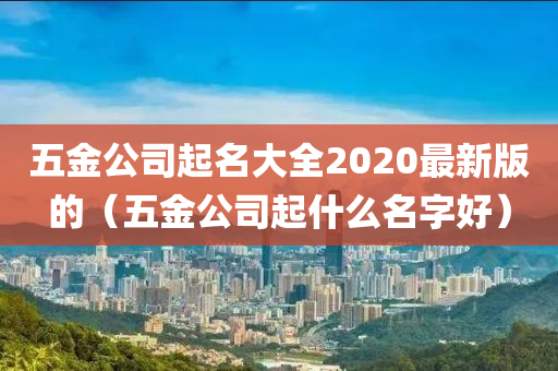 五金公司起名大全2020最新版的（五金公司起什么名字好）