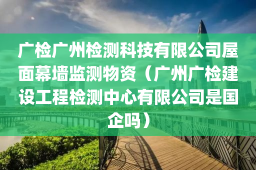 广检广州检测科技有限公司屋面幕墙监测物资（广州广检建设工程检测中心有限公司是国企吗）