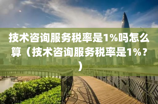 技术咨询服务税率是1%吗怎么算（技术咨询服务税率是1%？）