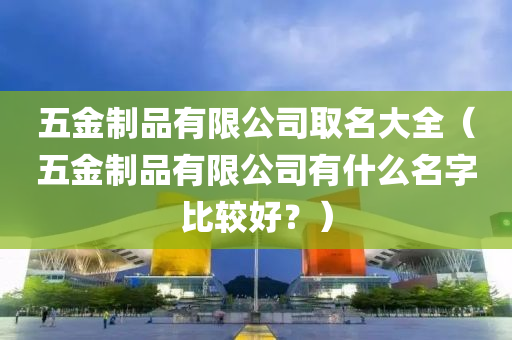 五金制品有限公司取名大全（五金制品有限公司有什么名字比较好？）