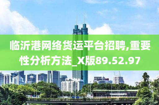 临沂港网络货运平台招聘,重要性分析方法_X版89.52.97