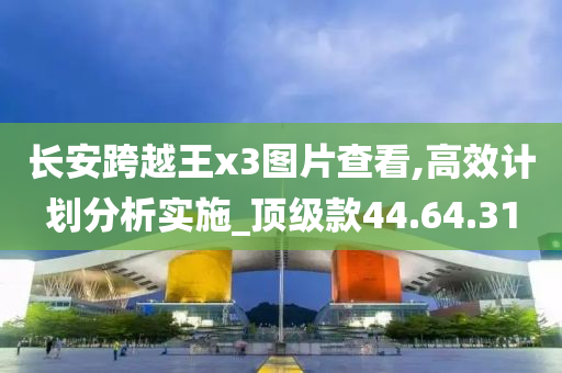 长安跨越王x3图片查看,高效计划分析实施_顶级款44.64.31