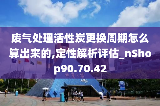 废气处理活性炭更换周期怎么算出来的,定性解析评估_nShop90.70.42