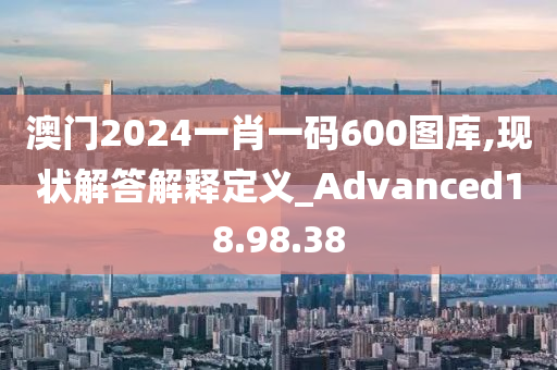 澳门2024一肖一码600图库,现状解答解释定义_Advanced18.98.38