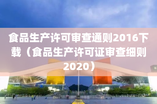 食品生产许可审查通则2016下载（食品生产许可证审查细则2020）