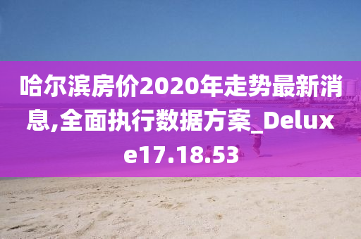 哈尔滨房价2020年走势最新消息,全面执行数据方案_Deluxe17.18.53