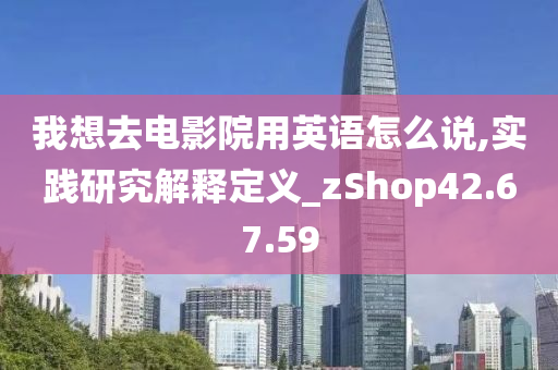 我想去电影院用英语怎么说,实践研究解释定义_zShop42.67.59